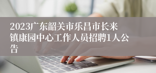 2023广东韶关市乐昌市长来镇康园中心工作人员招聘1人公告