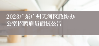 2023广东广州天河区政协办公室招聘雇员面试公告