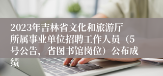 2023年吉林省文化和旅游厅所属事业单位招聘工作人员（5号公告，省图书馆岗位）公布成绩