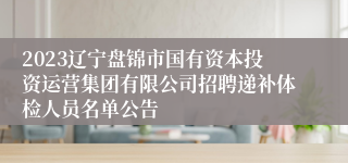 2023辽宁盘锦市国有资本投资运营集团有限公司招聘递补体检人员名单公告