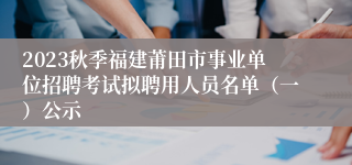 2023秋季福建莆田市事业单位招聘考试拟聘用人员名单（一）公示