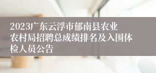 2023广东云浮市郁南县农业农村局招聘总成绩排名及入围体检人员公告