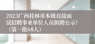 2023广西桂林市本级直接面试招聘事业单位人员拟聘公示?（第一批68人）
