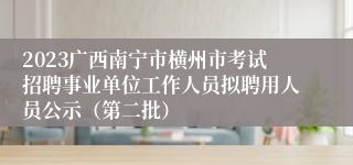 2023广西南宁市横州市考试招聘事业单位工作人员拟聘用人员公示（第二批）