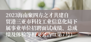 2023海南聚四方之才共建自贸港三亚市科技工业信息化局下属事业单位招聘面试成绩、总成绩及体检等相关公告（第7号）