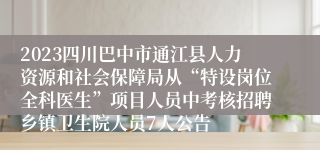 2023四川巴中市通江县人力资源和社会保障局从“特设岗位全科医生”项目人员中考核招聘乡镇卫生院人员7人公告