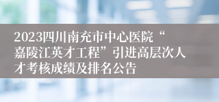 2023四川南充市中心医院“嘉陵江英才工程”引进高层次人才考核成绩及排名公告