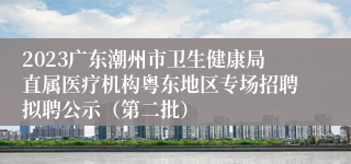 2023广东潮州市卫生健康局直属医疗机构粤东地区专场招聘拟聘公示（第二批）