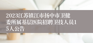 2023江苏镇江市扬中市卫健委所属基层医院招聘卫技人员15人公告