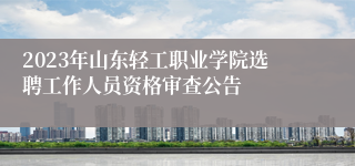 2023年山东轻工职业学院选聘工作人员资格审查公告