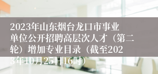 2023年山东烟台龙口市事业单位公开招聘高层次人才（第二轮）增加专业目录（截至2023年10月25日16时）