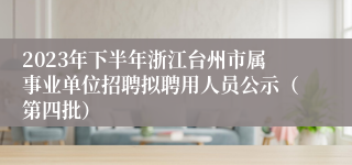 2023年下半年浙江台州市属事业单位招聘拟聘用人员公示（第四批）