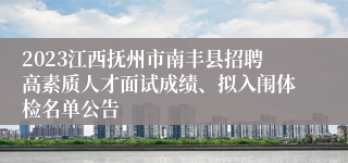 2023江西抚州市南丰县招聘高素质人才面试成绩、拟入闱体检名单公告