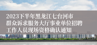 2023下半年黑龙江七台河市群众诉求服务大厅事业单位招聘工作人员现场资格确认通知