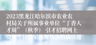 2023黑龙江哈尔滨市农业农村局关于所属事业单位“丁香人才周”（秋季） 引才招聘网上资格审核结果及现场资格确认通知