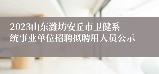 2023山东潍坊安丘市卫健系统事业单位招聘拟聘用人员公示