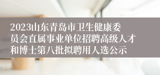 2023山东青岛市卫生健康委员会直属事业单位招聘高级人才和博士第八批拟聘用人选公示