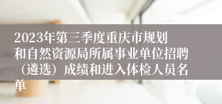 2023年第三季度重庆市规划和自然资源局所属事业单位招聘（遴选）成绩和进入体检人员名单