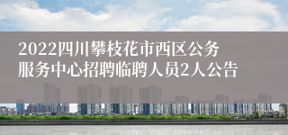 2022四川攀枝花市西区公务服务中心招聘临聘人员2人公告