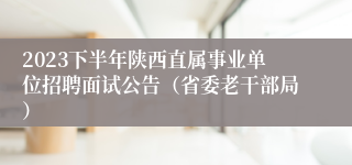 2023下半年陕西直属事业单位招聘面试公告（省委老干部局）