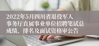 2022年5月四川省退役军人事务厅直属事业单位招聘笔试总成绩、排名及面试资格审公告