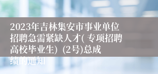 2023年吉林集安市事业单位招聘急需紧缺人才( 专项招聘高校毕业生)  (2号)总成绩的通知