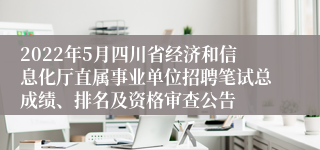 2022年5月四川省经济和信息化厅直属事业单位招聘笔试总成绩、排名及资格审查公告