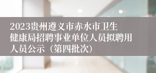 2023贵州遵义市赤水市卫生健康局招聘事业单位人员拟聘用人员公示（第四批次）