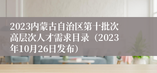 2023内蒙古自治区第十批次高层次人才需求目录（2023年10月26日发布）