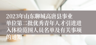 2023年山东聊城高唐县事业单位第二批优秀青年人才引进进入体检范围人员名单及有关事项的通知