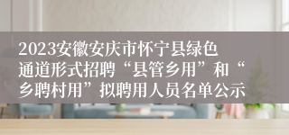 2023安徽安庆市怀宁县绿色通道形式招聘“县管乡用”和“乡聘村用”拟聘用人员名单公示