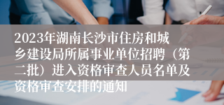 2023年湖南长沙市住房和城乡建设局所属事业单位招聘（第二批）进入资格审查人员名单及资格审查安排的通知