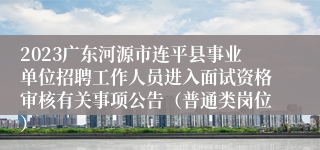 2023广东河源市连平县事业单位招聘工作人员进入面试资格审核有关事项公告（普通类岗位）