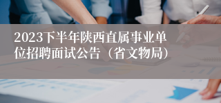 2023下半年陕西直属事业单位招聘面试公告（省文物局）