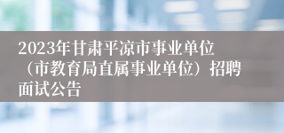 2023年甘肃平凉市事业单位（市教育局直属事业单位）招聘面试公告