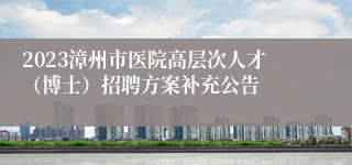 2023漳州市医院高层次人才（博士）招聘方案补充公告