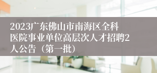 2023广东佛山市南海区全科医院事业单位高层次人才招聘2人公告（第一批）