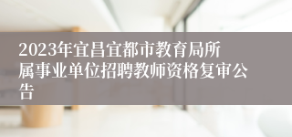 2023年宜昌宜都市教育局所属事业单位招聘教师资格复审公告