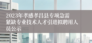 2023年孝感孝昌县专项急需紧缺专业技术人才引进拟聘用人员公示