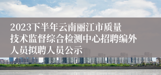 2023下半年云南丽江市质量技术监督综合检测中心招聘编外人员拟聘人员公示