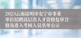 2023云南昆明市安宁市事业单位招聘高层次人才资格复审合格及进入考核人员名单公示