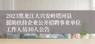 2023黑龙江大兴安岭塔河县援助扶持企业公开招聘事业单位工作人员30人公告