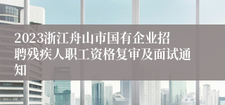 2023浙江舟山市国有企业招聘残疾人职工资格复审及面试通知