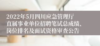 2022年5月四川应急管理厅直属事业单位招聘笔试总成绩、岗位排名及面试资格审查公告