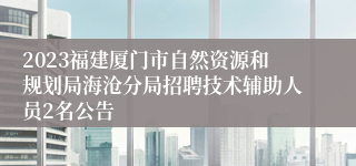 2023福建厦门市自然资源和规划局海沧分局招聘技术辅助人员2名公告