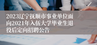 2023辽宁抚顺市事业单位面向2021年入伍大学毕业生退役后定向招聘公告