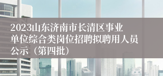 2023山东济南市长清区事业单位综合类岗位招聘拟聘用人员公示（第四批）