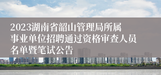 2023湖南省韶山管理局所属事业单位招聘通过资格审查人员名单暨笔试公告