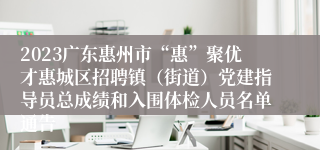 2023广东惠州市“惠”聚优才惠城区招聘镇（街道）党建指导员总成绩和入围体检人员名单通告