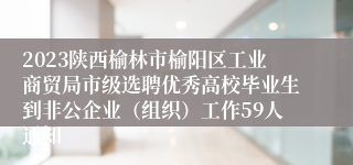 2023陕西榆林市榆阳区工业商贸局市级选聘优秀高校毕业生到非公企业（组织）工作59人通知